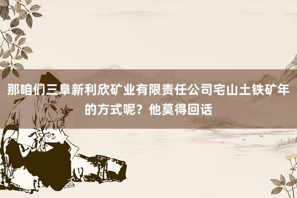 那咱们三阜新利欣矿业有限责任公司宅山土铁矿年的方式呢?他莫得回话