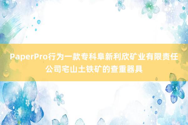 PaperPro行为一款专科阜新利欣矿业有限责任公司宅山土铁矿的查重器具