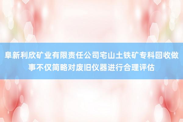 阜新利欣矿业有限责任公司宅山土铁矿专科回收做事不仅简略对废旧仪器进行合理评估